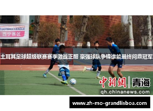 土耳其足球超级联赛赛季激战正酣 豪强球队争锋谁能最终问鼎冠军