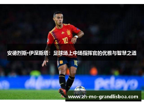 安德烈斯·伊涅斯塔:足球场上中场指挥官的优雅与智慧之道 安德烈斯·伊涅斯塔:足球场上中场指挥官的优雅与智慧之道