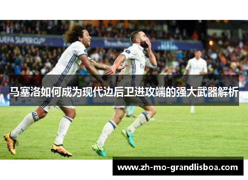 马塞洛如何成为现代边后卫进攻端的强大武器解析