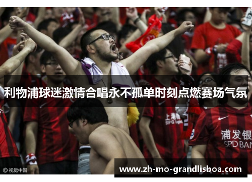 利物浦球迷激情合唱永不孤单时刻点燃赛场气氛 利物浦球迷激情合唱永不孤单时刻点燃赛场气氛