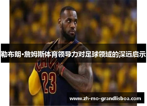 勒布朗·詹姆斯体育领导力对足球领域的深远启示 勒布朗·詹姆斯体育领导力对足球领域的深远启示