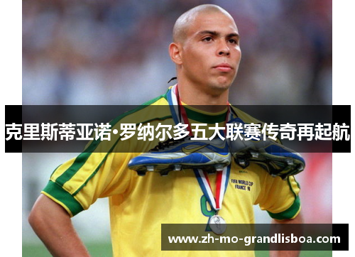 克里斯蒂亚诺·罗纳尔多五大联赛传奇再起航 克里斯蒂亚诺·罗纳尔多五大联赛传奇再起航
