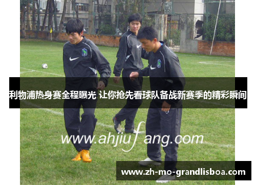 利物浦热身赛全程曝光 让你抢先看球队备战新赛季的精彩瞬间